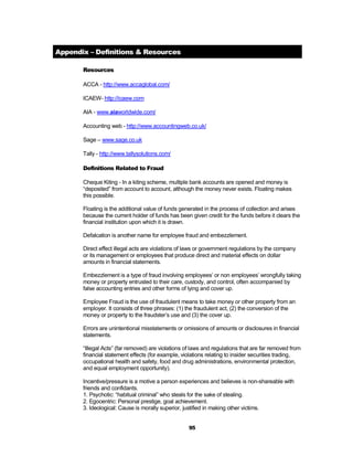 Appendix – Definitions & Resources

       Resources

       ACCA - http://www.accaglobal.com/

       ICAEW- http://icaew.com

       AIA - www.aiaworldwide.com/

       Accounting web - http://www.accountingweb.co.uk/

       Sage – www.sage.co.uk

       Tally - http://www.tallysolutions.com/

       Definitions Related to Fraud

       Cheque Kiting - In a kiting scheme, multiple bank accounts are opened and money is
       “deposited” from account to account, although the money never exists. Floating makes
       this possible.

       Floating is the additional value of funds generated in the process of collection and arises
       because the current holder of funds has been given credit for the funds before it clears the
       financial institution upon which it is drawn.

       Defalcation is another name for employee fraud and embezzlement.

       Direct effect illegal acts are violations of laws or government regulations by the company
       or its management or employees that produce direct and material effects on dollar
       amounts in financial statements.

       Embezzlement is a type of fraud involving employees’ or non employees’ wrongfully taking
       money or property entrusted to their care, custody, and control, often accompanied by
       false accounting entries and other forms of lying and cover up.

       Employee Fraud is the use of fraudulent means to take money or other property from an
       employer. It consists of three phrases: (1) the fraudulent act, (2) the conversion of the
       money or property to the fraudster’s use and (3) the cover up.

       Errors are unintentional misstatements or omissions of amounts or disclosures in financial
       statements.

       “Illegal Acts” (far removed) are violations of laws and regulations that are far removed from
       financial statement effects (for example, violations relating to insider securities trading,
       occupational health and safety, food and drug administrations, environmental protection,
       and equal employment opportunity).

       Incentive/pressure is a motive a person experiences and believes is non-shareable with
       friends and confidants.
       1. Psychotic: “habitual criminal” who steals for the sake of stealing.
       2. Egocentric: Personal prestige, goal achievement.
       3. Ideological: Cause is morally superior, justified in making other victims.


                                                    95
 