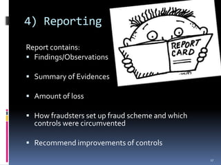 4) ReportingReport contains:Findings/ObservationsSummary of EvidencesAmount of lossHow fraudsters set up fraud scheme and which controls were circumventedRecommend improvements of controls17