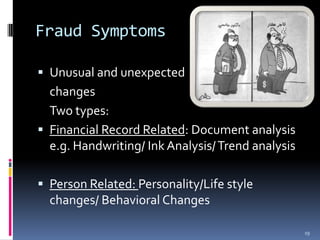 Fraud SymptomsUnusual and unexpected 	changes	Two types:Financial Record Related: Document analysis e.g. Handwriting/ Ink Analysis/ Trend analysisPerson Related: Personality/Life style changes/ Behavioral Changes19