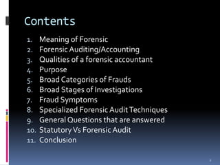 ContentsMeaning of ForensicForensic Auditing/AccountingQualities of a forensic accountantPurposeBroad Categories of FraudsBroad Stages of InvestigationsFraud SymptomsSpecialized Forensic Audit TechniquesGeneral Questions that are answeredStatutory Vs Forensic Audit Conclusion2