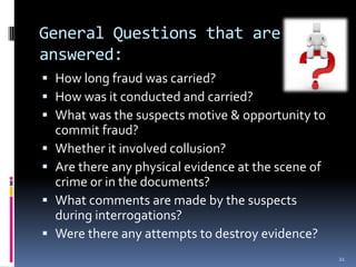 General Questions that are answered:How long fraud was carried?How was it conducted and carried?What was the suspects motive & opportunity to commit fraud?Whether it involved collusion?Are there any physical evidence at the scene of crime or in the documents?What comments are made by the suspects during interrogations?Were there any attempts to destroy evidence?21