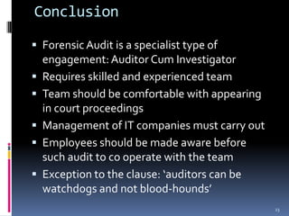 ConclusionForensic Audit is a specialist type of engagement: Auditor Cum InvestigatorRequires skilled and experienced teamTeam should be comfortable with appearing in court proceedingsManagement of IT companies must carry outEmployees should be made aware before such audit to co operate with the teamException to the clause: ‘auditors can be watchdogs and not blood-hounds’ 23