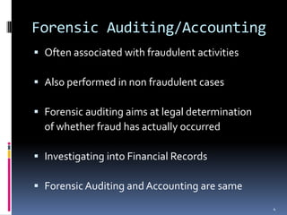 Forensic Auditing/AccountingOften associated with fraudulent activitiesAlso performed in non fraudulent casesForensic auditing aims at legal determination	of whether fraud has actually occurredInvestigating into Financial RecordsForensic Auditing and Accounting are same4