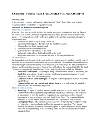 E Content: - Forensic Audit: https://youtu.be/Dx-eoJxK48M?t=40
Forensic Audit
A forensic audit examines and evaluates a firm's or individual's financial records to derive
evidence used in a court of law or legal proceeding.
Procedure for a forensic audit investigation
1.Plan the investigation
When the client hires a forensic auditor, the auditor is required to understand what the focus of
the audit is. For example, the client might be suspicious about possible fraud in terms of the
quality of raw materials supplied. The forensic auditor will plan their investigation to achieve
objectives such as:
 Identify what fraud, if any, is being carried out
 Determine the time period during which the fraud has occurred
 Discover how the fraud was concealed
 Identify the perpetrators of the fraud
 Quantify the loss suffered due to the fraud
 Gather relevant evidence that is admissible in the court
 Suggest measures that can prevent such frauds in the company in future
2.Collect evidence
By the conclusion of the audit, the forensic auditor is required to understand the possible type of
fraud that has been carried out and how it has been committed. The evidence collected should be
adequate enough to prove the identity of the fraudster(s) in court, reveal the details of the fraud
scheme, and document the amount of financial loss suffered and the parties affected by the fraud.
Common techniques used for collecting evidence in a forensic audit include the following:
 Substantive techniques – For example, doing a reconciliation, review of documents, etc
 Analytical procedures – Used to compare trends over a certain time period or to get
comparative data from different segments
 Computer-assisted audit techniques – Computer software programs that can be used to
identify fraud
 Understanding internal controls and testing them so as to understand the loopholes
which allowed the fraud to be perpetrated.
3.Interview the suspect(s)
 Reporting – A report is required so that it can be presented to a client about the fraud.
The report should include the findings of the investigation, a summary of the evidence,
an explanation of how the fraud was perpetrated, and suggestions on how internal
controls can be improved to prevent such frauds in the future. The report needs to be
presented to a client so that they can proceed to file a legal case if they so desire.
 Court proceedings – The forensic auditor needs to be present during court proceedings
to explain the evidence collected and how the suspect was identified. They should
simplify the complex accounting issues and explain in layman’s language so that people
who have no understanding of the accounting terms can still understand the fraud that
was carried out.
 