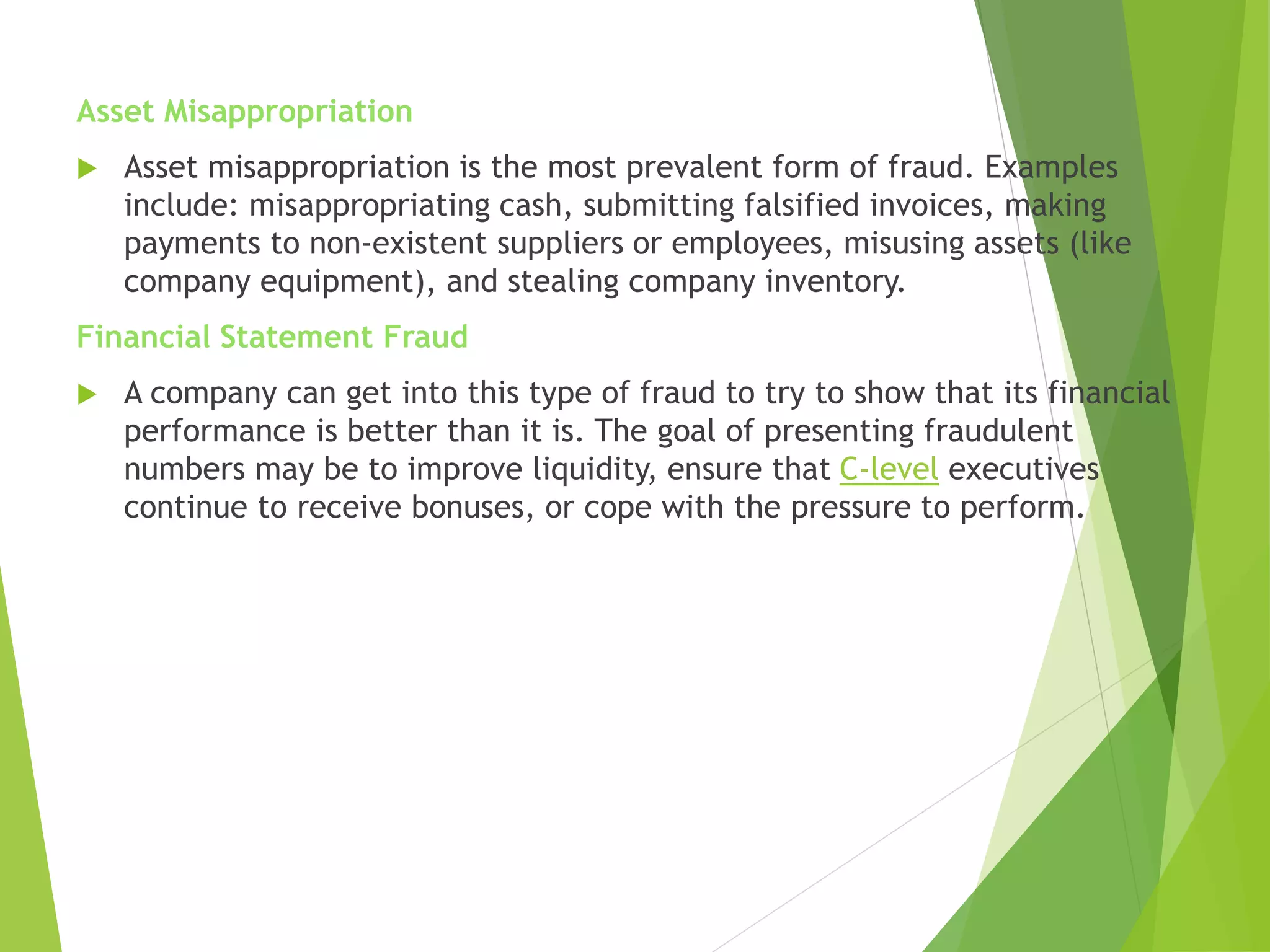 Asset Misappropriation
 Asset misappropriation is the most prevalent form of fraud. Examples
include: misappropriating cash, submitting falsified invoices, making
payments to non-existent suppliers or employees, misusing assets (like
company equipment), and stealing company inventory.
Financial Statement Fraud
 A company can get into this type of fraud to try to show that its financial
performance is better than it is. The goal of presenting fraudulent
numbers may be to improve liquidity, ensure that C-level executives
continue to receive bonuses, or cope with the pressure to perform.
 
