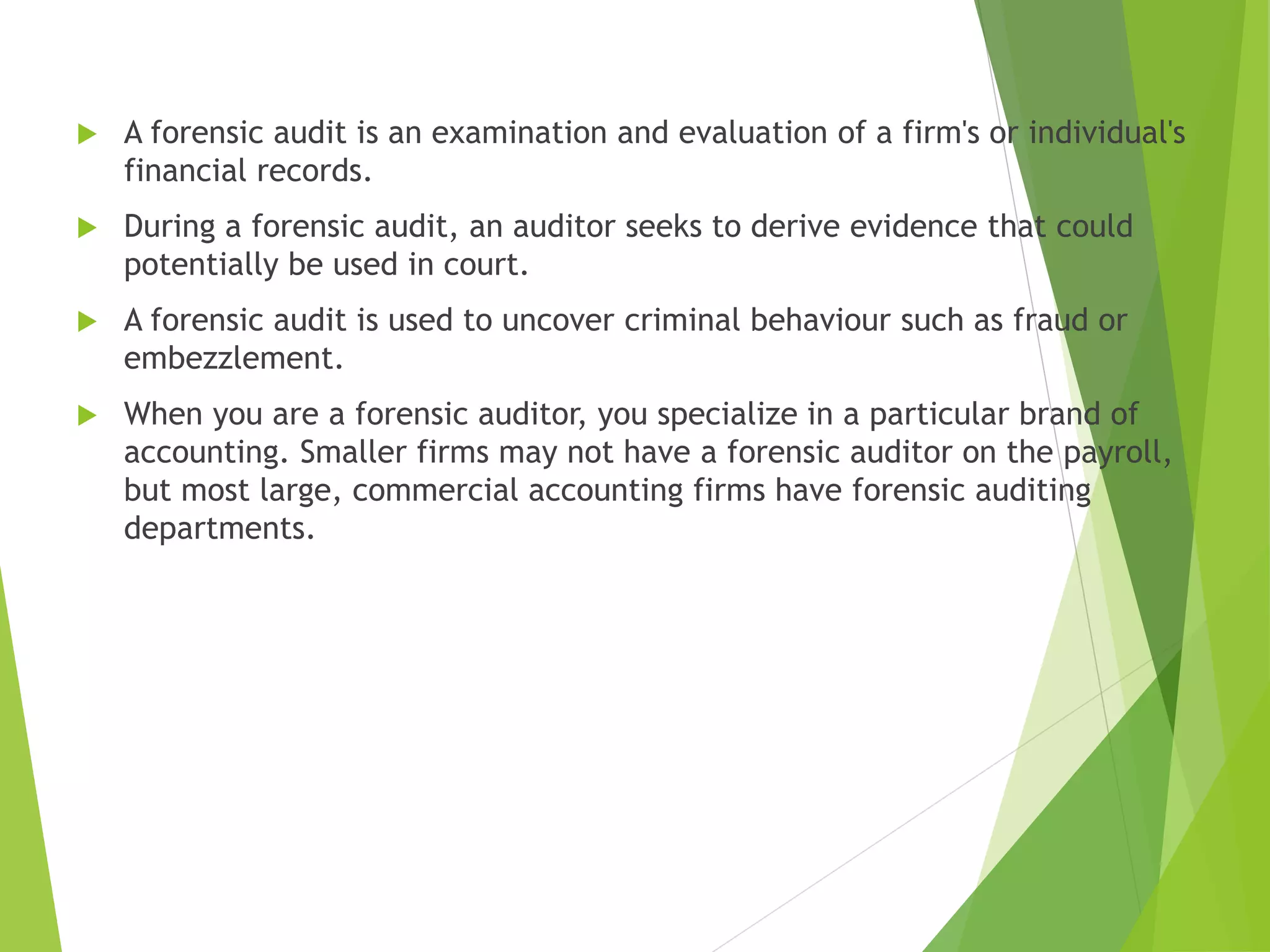  A forensic audit is an examination and evaluation of a firm's or individual's
financial records.
 During a forensic audit, an auditor seeks to derive evidence that could
potentially be used in court.
 A forensic audit is used to uncover criminal behaviour such as fraud or
embezzlement.
 When you are a forensic auditor, you specialize in a particular brand of
accounting. Smaller firms may not have a forensic auditor on the payroll,
but most large, commercial accounting firms have forensic auditing
departments.
 