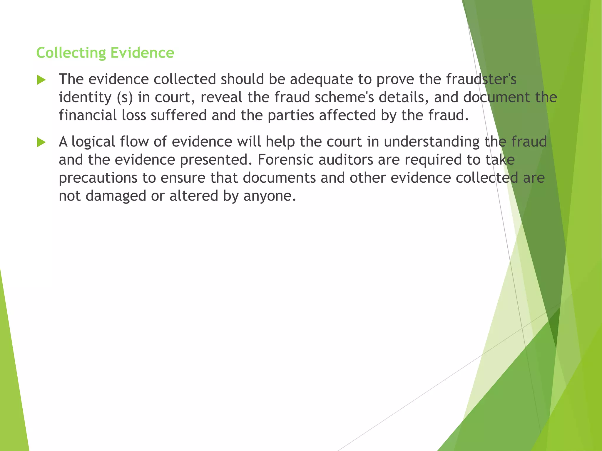 Collecting Evidence
 The evidence collected should be adequate to prove the fraudster's
identity (s) in court, reveal the fraud scheme's details, and document the
financial loss suffered and the parties affected by the fraud.
 A logical flow of evidence will help the court in understanding the fraud
and the evidence presented. Forensic auditors are required to take
precautions to ensure that documents and other evidence collected are
not damaged or altered by anyone.
 