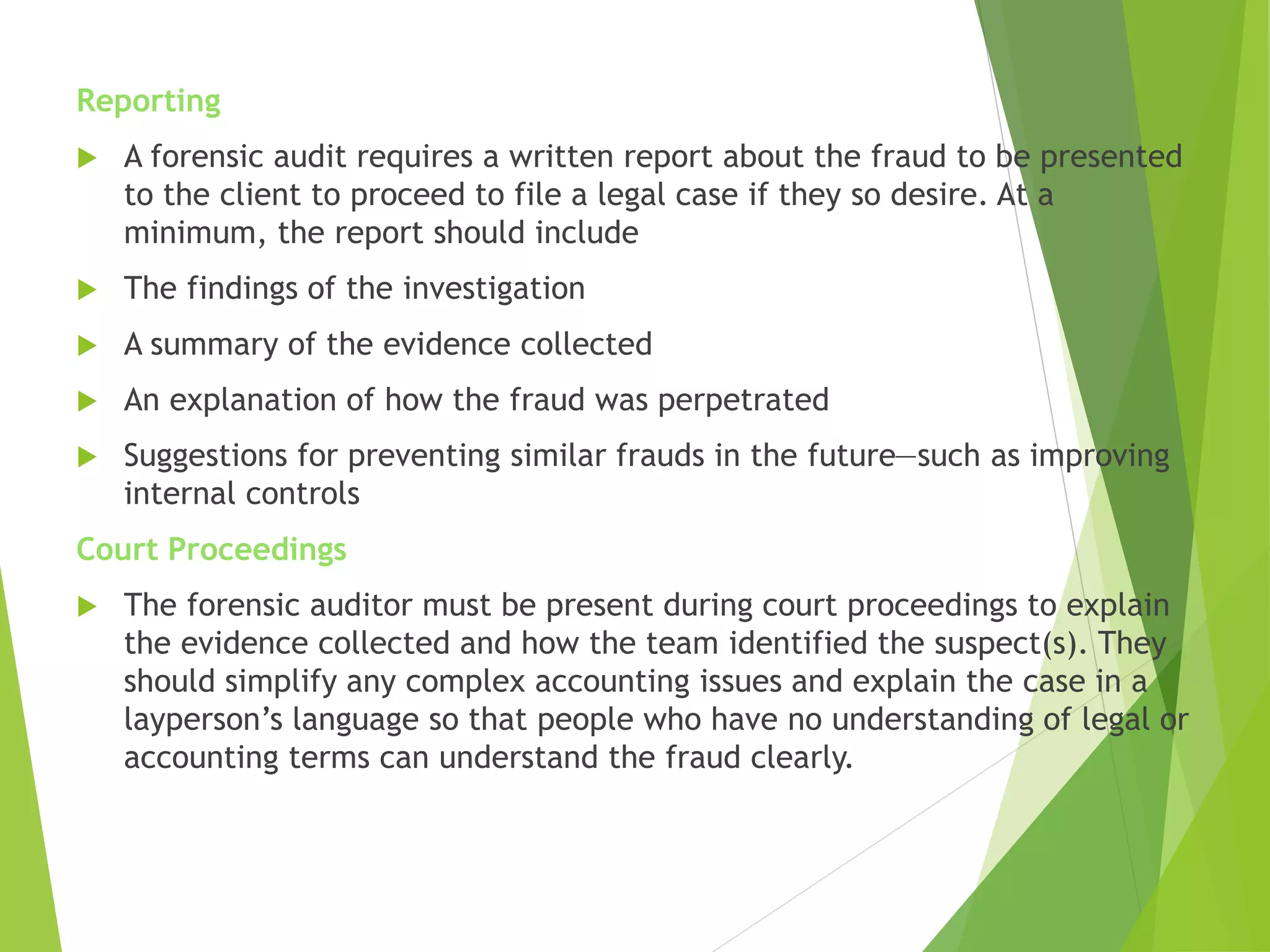 Reporting
 A forensic audit requires a written report about the fraud to be presented
to the client to proceed to file a legal case if they so desire. At a
minimum, the report should include
 The findings of the investigation
 A summary of the evidence collected
 An explanation of how the fraud was perpetrated
 Suggestions for preventing similar frauds in the future—such as improving
internal controls
Court Proceedings
 The forensic auditor must be present during court proceedings to explain
the evidence collected and how the team identified the suspect(s). They
should simplify any complex accounting issues and explain the case in a
layperson’s language so that people who have no understanding of legal or
accounting terms can understand the fraud clearly.
 
