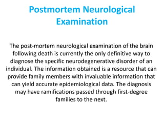 Postmortem Neurological
Examination
The post-mortem neurological examination of the brain
following death is currently the only definitive way to
diagnose the specific neurodegenerative disorder of an
individual. The information obtained is a resource that can
provide family members with invaluable information that
can yield accurate epidemiological data. The diagnosis
may have ramifications passed through first-degree
families to the next.
 