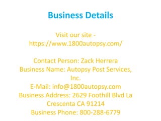 Business Details
Visit our site -
https://www.1800autopsy.com/
Contact Person: Zack Herrera
Business Name: Autopsy Post Services,
Inc.
E-Mail: info@1800autopsy.com
Business Address: 2629 Foothill Blvd La
Crescenta CA 91214
Business Phone: 800-288-6779
 