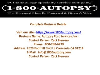 Complete Business Details:
Visit our site - https://www.1800autopsy.com/
Business Name: Autopsy Post Services, Inc.
Contact Person: Zack Herrera
Phone: 800-288-6779
Address: 2629 Foothill Blvd La Crescenta CA 91214
E-Mail: info@1800autopsy.com
Contact Person: Zack Herrera
 