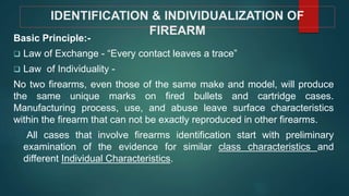 IDENTIFICATION & INDIVIDUALIZATION OF
FIREARM
Basic Principle:-
 Law of Exchange - “Every contact leaves a trace”
 Law of Individuality -
No two firearms, even those of the same make and model, will produce
the same unique marks on fired bullets and cartridge cases.
Manufacturing process, use, and abuse leave surface characteristics
within the firearm that can not be exactly reproduced in other firearms.
All cases that involve firearms identification start with preliminary
examination of the evidence for similar class characteristics and
different Individual Characteristics.
 