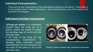 Individual Characteristics -
 These are the finer imperfections of the indentations produced by the firearm. These help us
to find specific firearm. These imperfections due to manufacturing, use of the weapon and
corrosion of the weapon.
Individual Cartridge Impressions
Firing pin marks- It is indentation
created when the firing pin of a
firearm strikes the primer of center
fire cartridge case or rim of a rim fire
cartridge case.
If the nose of the firing pin has
manufacturing imperfections or
damage, these potentially unique
characteristics can be impressed into
the metal of the primer or rim of the
cartridge case.
Firing pin marks as viewed under comparison microscope
 