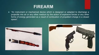 FIREARM
 “An instrument or mechanical device which is designed or adapted to discharge a
projectile into air or any other medium by the action of explosive forces or any other
forms of energy generated as a result of combustion of propellant charge in a closed
space”.
 
