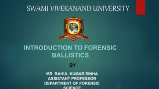 SWAMI VIVEKANAND UNIVERSITY
INTRODUCTION TO FORENSIC
BALLISTICS
BY
MR. RAHUL KUMAR SINHA
ASSISTANT PROFESSOR
DEPARTMENT OF FORENSIC
 