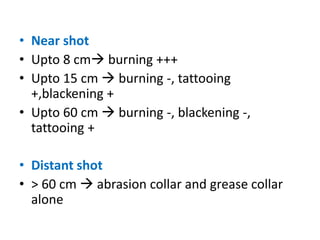 • Near shot
• Upto 8 cm burning +++
• Upto 15 cm  burning -, tattooing
+,blackening +
• Upto 60 cm  burning -, blackening -,
tattooing +
• Distant shot
• > 60 cm  abrasion collar and grease collar
alone
 