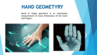 HAND GEOMETYRY
Hand or finger geometry is an automated
measurement of many dimensions of the hand
and fingers.
 