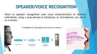 SPEAKER/VOICE RECOGNITION
Voice or speaker recognition uses vocal characteristics to identify
individuals using a pass-phrase.A telephone or microphone can serve
as a sensor.
 