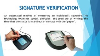 SIGNATURE VERIFICATION
An automated method of measuring an individual's signature.This
technology examines speed, direction, and pressure of writing; the
time that the stylus is in and out of contact with the "paper".
 