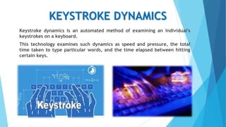 KEYSTROKE DYNAMICS
Keystroke dynamics is an automated method of examining an individual's
keystrokes on a keyboard.
This technology examines such dynamics as speed and pressure, the total
time taken to type particular words, and the time elapsed between hitting
certain keys.
 