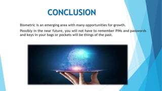 CONCLUSION
Biometric is an emerging area with many opportunities for growth.
Possibly in the near future, you will not have to remember PINs and passwords
and keys in your bags or pockets will be things of the past.
 