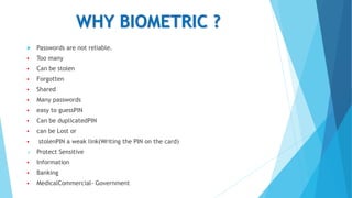 WHY BIOMETRIC ?
 Passwords are not reliable.
 Too many
 Can be stolen
 Forgotten
 Shared
 Many passwords
 easy to guessPIN
 Can be duplicatedPIN
 can be Lost or
 stolenPIN a weak link(Writing the PIN on the card)
 Protect Sensitive
 Information
 Banking
 MedicalCommercial- Government
 