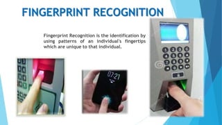 FINGERPRINT RECOGNITION
Fingerprint Recognition is the identification by
using patterns of an individual's fingertips
which are unique to that individual.
 