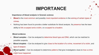 Importance of blood analysis in forensic science
 Blood is the most common and possibly most important evidence in the solving of certain types of
crimes.
 Nothing has been found to provide a better substitute for blood analysis. Its presence has the keen
ability to link a suspect and a victim, or a suspect to a location.
Blood evidence
 Blood samples – Can be analysed to determine blood type and DNA, which can be matched to
possible suspects.
 Blood droplets – Can be analysed to give clues to the location of a crime, movement of a victim, and
type of weapon.
 Blood spatter – Can be analysed to determine patterns that give investigators clues to how a crime
might have happened.
IMPORTANCE
 