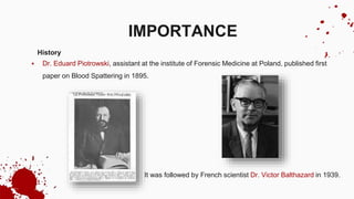 History
 Dr. Eduard Piotrowski, assistant at the institute of Forensic Medicine at Poland, published first
paper on Blood Spattering in 1895.
 It was followed by French scientist Dr. Victor Balthazard in 1939.
IMPORTANCE
 