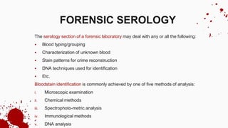 The serology section of a forensic laboratory may deal with any or all the following:
 Blood typing/grouping
 Characterization of unknown blood
 Stain patterns for crime reconstruction
 DNA techniques used for identification
 Etc.
Bloodstain identification is commonly achieved by one of five methods of analysis:
i. Microscopic examination
ii. Chemical methods
iii. Spectrophoto-metric analysis
iv. Immunological methods
v. DNA analysis
FORENSIC SEROLOGY
 