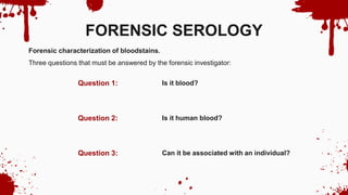Is it blood?
Is it human blood?
Can it be associated with an individual?
Question 1:
Question 3:
Question 2:
FORENSIC SEROLOGY
Forensic characterization of bloodstains.
Three questions that must be answered by the forensic investigator:
 