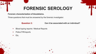 Can it be associated with an individual?
Question 3:
FORENSIC SEROLOGY
Forensic characterization of bloodstains.
Three questions that must be answered by the forensic investigator:
 Blood typing reports / Medical Reports
 Police FIR/reports
 Etc.
 