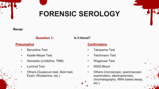 Is it blood?
Question 1:
FORENSIC SEROLOGY
Recap:
Presumptive
• Benzidine Test
• Kastle-Meyer Test
• Hemastix (o-tolidine, TMB)
• Luminol Test
• Others (Guaiacum test, Aloin test,
Eosin, Rhodamine, etc.)
Confirmatory
• Takayama Test
• Teichmann Test
• Wagenaar Test
• RSID-Blood
• Others (microscopic, spectroscopic
examination, electrophoresis,
chromatography, RNA based assay,
etc.)
 