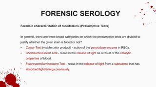 Forensic characterization of bloodstains. (Presumptive Tests)
In general, there are three broad categories on which the presumptive tests are divided to
justify whether the given stain is blood or not?
 Colour Test (visible color product) - action of the peroxidase enzyme in RBCs.
 Chemiluminescent Test - result in the release of light as a result of the catalytic
properties of blood.
 Fluorescent/luminescent Test - result in the release of light from a substance that has
absorbed light/energy previously.
FORENSIC SEROLOGY
 