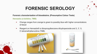Forensic characterization of bloodstains. (Presumptive Colour Tests)
Hemastix (o-tolidine, TMB)
 Change ranges from orange to green to possibly blue with higher concentrations
of blood
 Reagent on Hemastix® is diisopropylbenzene dihydroperoxide and 3, 3’, 5,
5’‐tetramethylbenzidine (TMB)
FORENSIC SEROLOGY
 