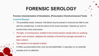 Forensic characterization of bloodstains. (Presumptive Chemiluminescent Tests)
Luminol/ Bluestar
 The possibility exists, however, that blood may be present in amounts too little to see
with the unaided eye, or that the blood at the scene had been “cleaned up” prior to
arrival of the crime scene team.
 The light, or luminescence, emitted in the luminol reaction results when an oxidising
agent, such as blood, catalyses the oxidation of luminol by hydrogen peroxide in a
basic solution.
 The reaction is not specific to blood.
 A follow up presumptive test, such as phenolphthalein, is typically run on potential
samples prior to collection.
FORENSIC SEROLOGY
 