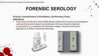 Forensic characterization of bloodstains. (Confirmatory Tests)
RSID-Blood
 Rapid stain identification-blood (RSID-blood) a lateral flow immuno-chromatographic
strip test format which allows the identification of human blood by detection
of glycophorin A, a red blood cell membrane antigen, using two anti-human
glycophorin A (GPA) monoclonal antibodies.
FORENSIC SEROLOGY
Good read: https://forensicreader.com/confirmatory-test-for-blood/
 