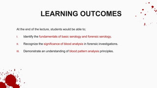 At the end of the lecture, students would be able to;
I. Identify the fundamentals of basic serology and forensic serology.
II. Recognize the significance of blood analysis in forensic investigations.
III. Demonstrate an understanding of blood pattern analysis principles.
LEARNING OUTCOMES
 