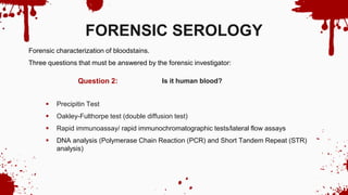 Is it human blood?
Question 2:
FORENSIC SEROLOGY
Forensic characterization of bloodstains.
Three questions that must be answered by the forensic investigator:
 Precipitin Test
 Oakley-Fulthorpe test (double diffusion test)
 Rapid immunoassay/ rapid immunochromatographic tests/lateral flow assays
 DNA analysis (Polymerase Chain Reaction (PCR) and Short Tandem Repeat (STR)
analysis)
 