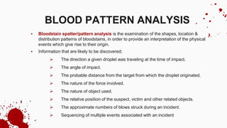  Bloodstain spatter/pattern analysis is the examination of the shapes, location &
distribution patterns of bloodstains, in order to provide an interpretation of the physical
events which give rise to their origin.
 Information that are likely to be discovered;
 The direction a given droplet was traveling at the time of impact.
 The angle of impact.
 The probable distance from the target from which the droplet originated.
 The nature of the force involved.
 The nature of object used.
 The relative position of the suspect, victim and other related objects.
 The approximate numbers of blows struck during an incident.
 Sequencing of multiple events associated with an incident
BLOOD PATTERN ANALYSIS
 