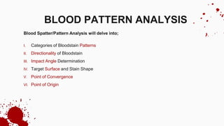 Blood Spatter/Pattern Analysis will delve into;
I. Categories of Bloodstain Patterns
II. Directionality of Bloodstain
III. Impact Angle Determination
IV. Target Surface and Stain Shape
V. Point of Convergence
VI. Point of Origin
BLOOD PATTERN ANALYSIS
 