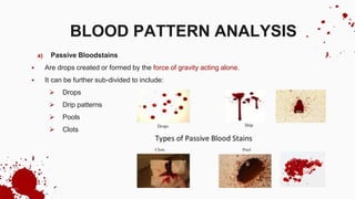 a) Passive Bloodstains
 Are drops created or formed by the force of gravity acting alone.
 It can be further sub-divided to include:
 Drops
 Drip patterns
 Pools
 Clots
BLOOD PATTERN ANALYSIS
 
