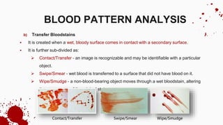 b) Transfer Bloodstains
 It is created when a wet, bloody surface comes in contact with a secondary surface.
 It is further sub-divided as:
 Contact/Transfer - an image is recognizable and may be identifiable with a particular
object.
 Swipe/Smear - wet blood is transferred to a surface that did not have blood on it.
 Wipe/Smudge - a non-blood-bearing object moves through a wet bloodstain, altering
the appearance of the original stain.
BLOOD PATTERN ANALYSIS
Contact/Transfer Swipe/Smear Wipe/Smudge
 