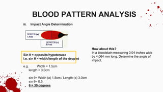 III. Impact Angle Determination
Sin θ = opposite/hypotenuse
i.e. sin θ = width/length of the droplet
e.g. Width = 1.5cm
length = 3.0cm
sin θ= Width (a) 1.5cm / Length (c) 3.0cm
sin θ= 0.5
θ = 30 degrees
BLOOD PATTERN ANALYSIS
How about this?
In a bloodstain measuring 0.04 inches wide
by 4.064 mm long. Determine the angle of
impact.
 