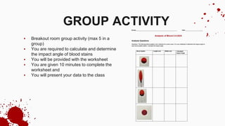  Breakout room group activity (max 5 in a
group)
 You are required to calculate and determine
the impact angle of blood stains
 You will be provided with the worksheet
 You are given 10 minutes to complete the
worksheet and
 You will present your data to the class
GROUP ACTIVITY
 