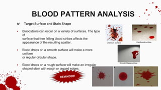 IV. Target Surface and Stain Shape
 Bloodstains can occur on a variety of surfaces. The type
of
surface that free falling blood strikes affects the
appearance of the resulting spatter.
 Blood drops on a smooth surface will make a more
uniform
or regular circular shape.
 Blood drops on a rough surface will make an irregular
shaped stain with rough or jagged edges.
BLOOD PATTERN ANALYSIS
 