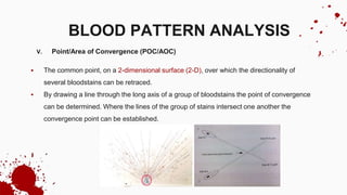 V. Point/Area of Convergence (POC/AOC)
 The common point, on a 2-dimensional surface (2-D), over which the directionality of
several bloodstains can be retraced.
 By drawing a line through the long axis of a group of bloodstains the point of convergence
can be determined. Where the lines of the group of stains intersect one another the
convergence point can be established.
BLOOD PATTERN ANALYSIS
 