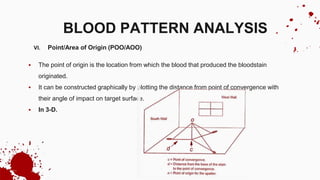 VI. Point/Area of Origin (POO/AOO)
 The point of origin is the location from which the blood that produced the bloodstain
originated.
 It can be constructed graphically by plotting the distance from point of convergence with
their angle of impact on target surface.
 In 3-D.
BLOOD PATTERN ANALYSIS
 