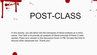 POST-CLASS
In this activity, you will delve into the intricacies of blood analysis at a crime
scene. Your task is to provide an analysis of blood overview of these 3 case
studies. Place your answer in the discussion forum in PB. Do take the time to
discuss other responses too. Thank you!
 