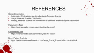 REFERENCES
General information
 Saferstein, Criminalistics: An Introduction to Forensic Science
 Siegel, Forensic Science: The Basics
 Nordby, Forensic Science: An Introduction to Scientific and Investigative Techniques
Presumptive Test
 https://forensicreader.com/presumptive-test-for-blood/
Confirmatory Test
 https://forensicreader.com/confirmatory-test-for-blood/
Blood Pattern Analysis
 https://www.crimescene-forensics.com/Crime_Scene_Forensics/Bloodstains.html
 